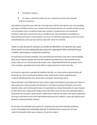Incentive a compra.
Só negocio a descoberto depois de ver o rompimento dessas linhas (daquela
dinâmica ascendente).
Aqui devemos esclarecer que o fato de o mercado estar subindo não significa que uma estratégia
que segue a tendência (neste caso, comprar) tenha necessariamente um resultado melhor do que
uma estratégia contra a tendência (neste caso, vender). É simplesmente uma questão de
identificar onde está o caminho de menor resistência (por meio da dinâmica ascendente ou
descendente), pois buscar incorporações a seu favor nos ofereceria operações a priori com maior
probabilidade de sucesso (já que estamos operando a favor do controle) .
Tanto no caso de querer comprar ou vender ao identificar um canal de alta, quais
locais seriam os mais adequados para procurar operações? Não há dúvida de que
o melhor seria esperar o preço dos extremos.
Se você está procurando antecipar uma reviravolta do mercado (o que não é recomendado),
pelo menos espere a quebra da linha de tendência que determina a última dinâmica de
preço. Pode ser um sinal de perda de ímpeto, mas, independentemente de qualquer outra
coisa, qualquer operação para tentar alterar o preço pareceria muito arriscada.
No entanto, seguindo o exemplo da tendência de alta, se o preço está se aproximando do
fundo de seu canal ou linha de tendência, estar neste local é motivo suficiente para
comprar? Absolutamente não, exceto para a exceção mencionada acima.
Neste exemplo o que observamos é que o preço segue uma dinâmica que passa por visitar os
dois extremos; e sob o princípio de incentivar o mercado a continuar fazendo o que vinha
fazendo antes, seria interessante buscar incorporação na compra buscando um novo impulso
de alta. Mas é isso, nesse ponto acaba a força das linhas. Isso nos dá uma impressão sobre o
sentimento do mercado e pode ajudar a determinar o viés do mercado. Com base na dinâmica
do preço, estaríamos numa área interessante para procurar comprar, o que não significa que
devamos necessariamente comprar.
O uso mais recomendado seria usá-lo em conjunto com outras ferramentas analíticas,
como a abordagem da metodologia Wyckoff. Se identificarmos o preço em um local
onde é interessante olhar para comprar, em vez de comprar
 
