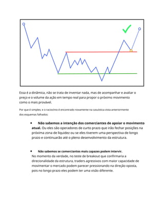 Essa é a dinâmica, não se trata de inventar nada, mas de acompanhar e avaliar o
preço e o volume da ação em tempo real para propor o próximo movimento
como o mais provável.
Por que é simples; e o raciocínio é encontrado novamente na casuística vista anteriormente
dos esquemas falhados:
Não sabemos a intenção dos comerciantes de apoiar o movimento
atual. Ou eles são operadores de curto prazo que irão fechar posições na
próxima zona de liquidez ou se eles tiverem uma perspectiva de longo
prazo e continuarão até o pleno desenvolvimento da estrutura.
Não sabemos se comerciantes mais capazes podem intervir.
No momento da verdade, no teste de breakout que confirmaria a
direcionalidade da estrutura, traders agressivos com maior capacidade de
movimentar o mercado podem parecer pressionando na direção oposta,
pois no longo prazo eles podem ter uma visão diferente.
 