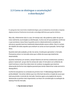 2.3 Como se distingue a acumulação?
e distribuição?
É a pergunta mais recorrente e totalmente lógica, pois se tivéssemos encontrado a resposta
objetiva teríamos finalmente encontrado a estratégia definitiva para ganhar dinheiro.
Mas não, infelizmente não é o caso. Em tempo real, não podemos saber do que se
trata realmente; acumulação ou distribuição. A única vez em que podemos confirmar
o que aconteceu nessa faixa é quando ocorre o desenvolvimento completo da
estrutura; quando tivermos totalmente desenvolvido causa e efeito. Este é o campo
de trabalho de todos aqueles que analisam as cartas ao touro passado. Vamos fugir
disso.
Quando está tudo acabado, já não nos serve, é tarde para aproveitar o mercado.
Precisamos entrar no mercado antes que o efeito da causa seja totalmente
desenvolvido.
Quando montamos um cenário, sempre falamos em termos condicionais usando a
palavra "potencial", já que não há certeza de nada. O mercado é um ambiente de
total incerteza e nosso foco deve estar em analisar as pegadas que estamos
observando da forma mais objetiva possível para tentar determinar onde ocorrerá o
desequilíbrio.
Conforme estudamos no conteúdo do primeiro livro "A Metodologia Wyckoff em
profundidade", há certos indícios que nos informam durante a criação da causa que
está assumindo o controle do mercado. Faremos agora uma espécie de resumo
destacando os pontos mais importantes a se levar em consideração na avaliação do
balanço final do mercado.
1. Tipo de teste na Fase A
 