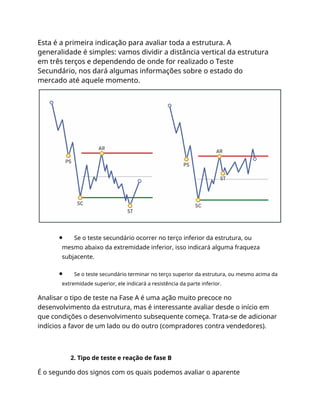Esta é a primeira indicação para avaliar toda a estrutura. A
generalidade é simples: vamos dividir a distância vertical da estrutura
em três terços e dependendo de onde for realizado o Teste
Secundário, nos dará algumas informações sobre o estado do
mercado até aquele momento.
Se o teste secundário ocorrer no terço inferior da estrutura, ou
mesmo abaixo da extremidade inferior, isso indicará alguma fraqueza
subjacente.
Se o teste secundário terminar no terço superior da estrutura, ou mesmo acima da
extremidade superior, ele indicará a resistência da parte inferior.
Analisar o tipo de teste na Fase A é uma ação muito precoce no
desenvolvimento da estrutura, mas é interessante avaliar desde o início em
que condições o desenvolvimento subsequente começa. Trata-se de adicionar
indícios a favor de um lado ou do outro (compradores contra vendedores).
2. Tipo de teste e reação de fase B
É o segundo dos signos com os quais podemos avaliar o aparente
 