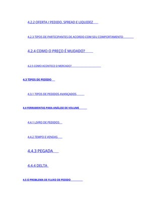 4.2.2 OFERTA / PEDIDO, SPREAD E LIQUIDEZ
4.2.3 TIPOS DE PARTICIPANTES DE ACORDO COM SEU COMPORTAMENTO
4.2.4 COMO O PREÇO É MUDADO?
4.2.5 COMO ACONTECE O MERCADO?
4.3 TIPOS DE PEDIDO
4.3.1 TIPOS DE PEDIDOS AVANÇADOS
4.4 FERRAMENTAS PARA ANÁLISE DE VOLUME
4.4.1 LIVRO DE PEDIDOS
4.4.2 TEMPO E VENDAS
4.4.3 PEGADA
4.4.4 DELTA
4.5 O PROBLEMA DE FLUXO DE PEDIDO
 