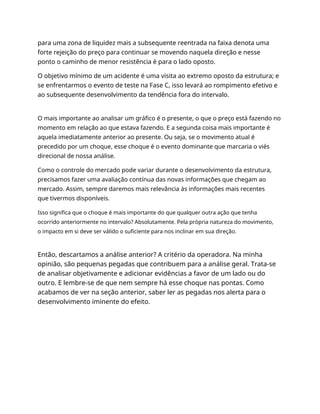 para uma zona de liquidez mais a subsequente reentrada na faixa denota uma
forte rejeição do preço para continuar se movendo naquela direção e nesse
ponto o caminho de menor resistência é para o lado oposto.
O objetivo mínimo de um acidente é uma visita ao extremo oposto da estrutura; e
se enfrentarmos o evento de teste na Fase C, isso levará ao rompimento efetivo e
ao subsequente desenvolvimento da tendência fora do intervalo.
O mais importante ao analisar um gráfico é o presente, o que o preço está fazendo no
momento em relação ao que estava fazendo. E a segunda coisa mais importante é
aquela imediatamente anterior ao presente. Ou seja, se o movimento atual é
precedido por um choque, esse choque é o evento dominante que marcaria o viés
direcional de nossa análise.
Como o controle do mercado pode variar durante o desenvolvimento da estrutura,
precisamos fazer uma avaliação contínua das novas informações que chegam ao
mercado. Assim, sempre daremos mais relevância às informações mais recentes
que tivermos disponíveis.
Isso significa que o choque é mais importante do que qualquer outra ação que tenha
ocorrido anteriormente no intervalo? Absolutamente. Pela própria natureza do movimento,
o impacto em si deve ser válido o suficiente para nos inclinar em sua direção.
Então, descartamos a análise anterior? A critério da operadora. Na minha
opinião, são pequenas pegadas que contribuem para a análise geral. Trata-se
de analisar objetivamente e adicionar evidências a favor de um lado ou do
outro. E lembre-se de que nem sempre há esse choque nas pontas. Como
acabamos de ver na seção anterior, saber ler as pegadas nos alerta para o
desenvolvimento iminente do efeito.
 