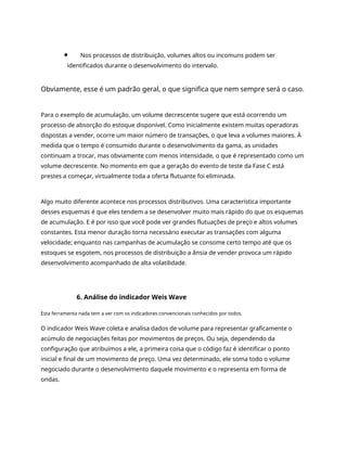 Nos processos de distribuição, volumes altos ou incomuns podem ser
identificados durante o desenvolvimento do intervalo.
Obviamente, esse é um padrão geral, o que significa que nem sempre será o caso.
Para o exemplo de acumulação, um volume decrescente sugere que está ocorrendo um
processo de absorção do estoque disponível. Como inicialmente existem muitas operadoras
dispostas a vender, ocorre um maior número de transações, o que leva a volumes maiores. À
medida que o tempo é consumido durante o desenvolvimento da gama, as unidades
continuam a trocar, mas obviamente com menos intensidade, o que é representado como um
volume decrescente. No momento em que a geração do evento de teste da Fase C está
prestes a começar, virtualmente toda a oferta flutuante foi eliminada.
Algo muito diferente acontece nos processos distributivos. Uma característica importante
desses esquemas é que eles tendem a se desenvolver muito mais rápido do que os esquemas
de acumulação. E é por isso que você pode ver grandes flutuações de preço e altos volumes
constantes. Esta menor duração torna necessário executar as transações com alguma
velocidade; enquanto nas campanhas de acumulação se consome certo tempo até que os
estoques se esgotem, nos processos de distribuição a ânsia de vender provoca um rápido
desenvolvimento acompanhado de alta volatilidade.
6. Análise do indicador Weis Wave
Esta ferramenta nada tem a ver com os indicadores convencionais conhecidos por todos.
O indicador Weis Wave coleta e analisa dados de volume para representar graficamente o
acúmulo de negociações feitas por movimentos de preços. Ou seja, dependendo da
configuração que atribuímos a ele, a primeira coisa que o código faz é identificar o ponto
inicial e final de um movimento de preço. Uma vez determinado, ele soma todo o volume
negociado durante o desenvolvimento daquele movimento e o representa em forma de
ondas.
 