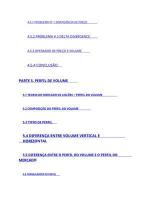 4.5.1 PROBLEMA Nº 1 DIVERGÊNCIA DE PREÇO
4.5.2 PROBLEMA # 2 DELTA DIVERGENCE
4.5.3 OPERADOR DE PREÇO E VOLUME
4.5.4 CONCLUSÃO
PARTE 5. PERFIL DE VOLUME
5.1 TEORIA DO MERCADO DE LEILÕES + PERFIL DO VOLUME
5.2 COMPOSIÇÃO DO PERFIL DO VOLUME
5.3 TIPOS DE PERFIL
5.4 DIFERENÇA ENTRE VOLUME VERTICAL E
HORIZONTAL
5.5 DIFERENÇA ENTRE O PERFIL DO VOLUME E O PERFIL DO
MERCADO
5.6 FORMULÁRIOS DE PERFIL
 