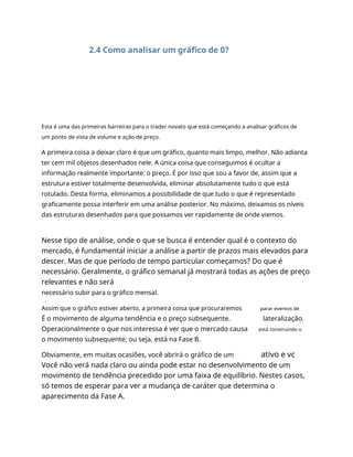 2.4 Como analisar um gráfico de 0?
Esta é uma das primeiras barreiras para o trader novato que está começando a analisar gráficos de
um ponto de vista de volume e ação de preço.
A primeira coisa a deixar claro é que um gráfico, quanto mais limpo, melhor. Não adianta
ter cem mil objetos desenhados nele. A única coisa que conseguimos é ocultar a
informação realmente importante: o preço. É por isso que sou a favor de, assim que a
estrutura estiver totalmente desenvolvida, eliminar absolutamente tudo o que está
rotulado. Desta forma, eliminamos a possibilidade de que tudo o que é representado
graficamente possa interferir em uma análise posterior. No máximo, deixamos os níveis
das estruturas desenhados para que possamos ver rapidamente de onde viemos.
Nesse tipo de análise, onde o que se busca é entender qual é o contexto do
mercado, é fundamental iniciar a análise a partir de prazos mais elevados para
descer. Mas de que período de tempo particular começamos? Do que é
necessário. Geralmente, o gráfico semanal já mostrará todas as ações de preço
relevantes e não será
necessário subir para o gráfico mensal.
Assim que o gráfico estiver aberto, a primeira coisa que procuraremos parar eventos de
É o movimento de alguma tendência e o preço subsequente.
Operacionalmente o que nos interessa é ver que o mercado causa
o movimento subsequente; ou seja, está na Fase B.
lateralização.
está construindo o
Obviamente, em muitas ocasiões, você abrirá o gráfico de um ativo e vc
Você não verá nada claro ou ainda pode estar no desenvolvimento de um
movimento de tendência precedido por uma faixa de equilíbrio. Nestes casos,
só temos de esperar para ver a mudança de caráter que determina o
aparecimento da Fase A.
 