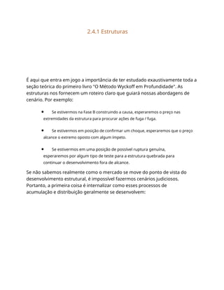 2.4.1 Estruturas
É aqui que entra em jogo a importância de ter estudado exaustivamente toda a
seção teórica do primeiro livro "O Método Wyckoff em Profundidade". As
estruturas nos fornecem um roteiro claro que guiará nossas abordagens de
cenário. Por exemplo:
Se estivermos na Fase B construindo a causa, esperaremos o preço nas
extremidades da estrutura para procurar ações de fuga / fuga.
Se estivermos em posição de confirmar um choque, esperaremos que o preço
alcance o extremo oposto com algum ímpeto.
Se estivermos em uma posição de possível ruptura genuína,
esperaremos por algum tipo de teste para a estrutura quebrada para
continuar o desenvolvimento fora de alcance.
Se não sabemos realmente como o mercado se move do ponto de vista do
desenvolvimento estrutural, é impossível fazermos cenários judiciosos.
Portanto, a primeira coisa é internalizar como esses processos de
acumulação e distribuição geralmente se desenvolvem:
 