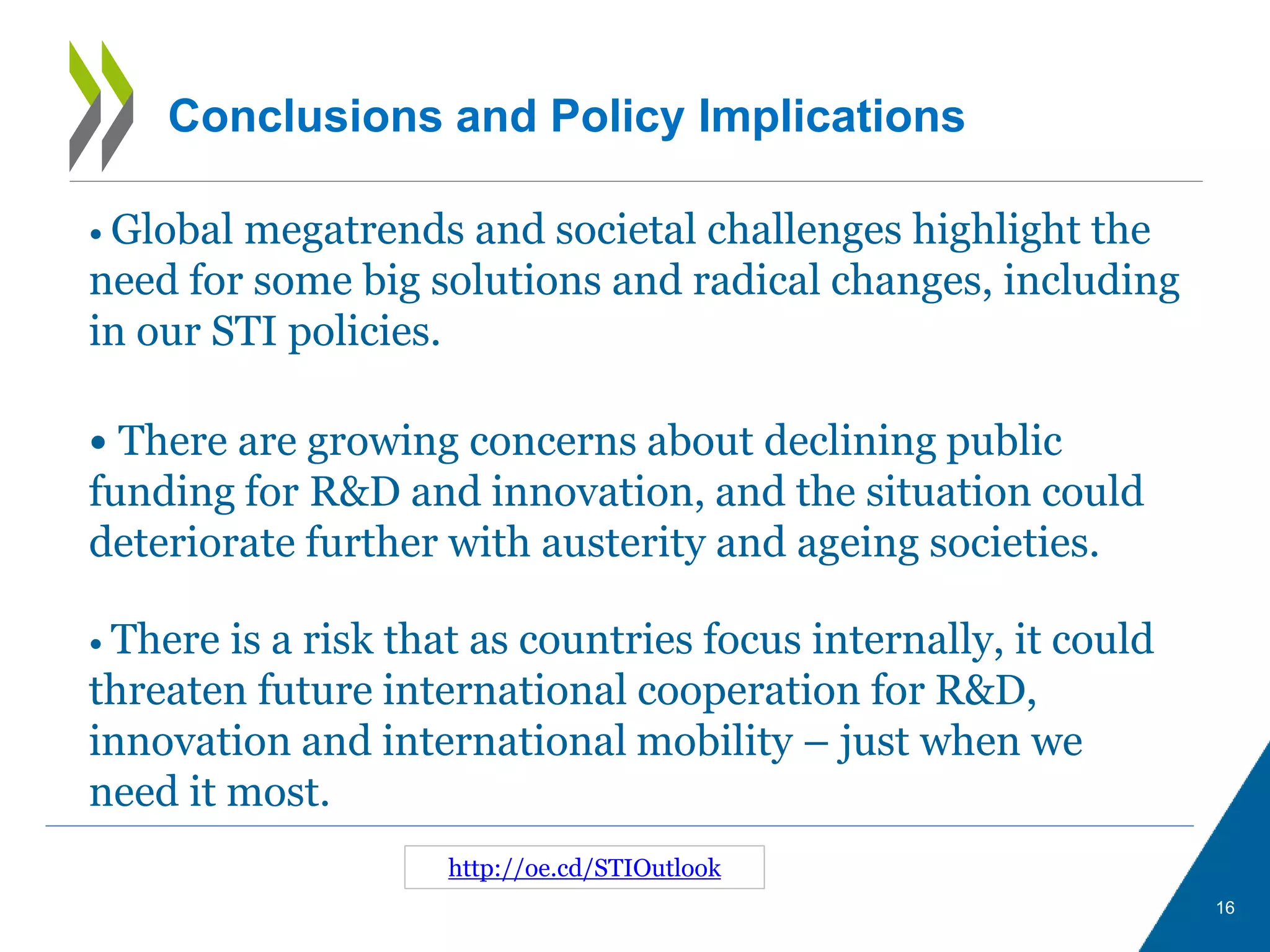 16
http://oe.cd/STIOutlook
• Global megatrends and societal challenges highlight the
need for some big solutions and radical changes, including
in our STI policies.
• There is a risk that as countries focus internally, it could
threaten future international cooperation for R&D,
innovation and international mobility – just when we
need it most.
Conclusions and Policy Implications
• There are growing concerns about declining public
funding for R&D and innovation, and the situation could
deteriorate further with austerity and ageing societies.
 
