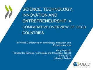 SCIENCE, TECHNOLOGY,
INNOVATION AND
ENTREPRENEURSHIP: A
COMPARATIVE OVERVIEW OF OECD
COUNTRIES
2nd World Conference on Technology, Innovation and
Entrepreneurship
Andy Wyckoff,
Director for Science, Technology and Innovation, OECD
12 May 2017
Istanbul, Turkey
 