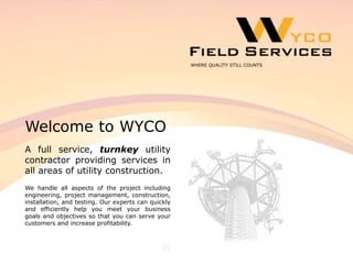 Welcome to WYCO
A full service, turnkey utility
contractor providing services in
all areas of utility construction.
We handle all aspects of the project including
engineering, project management, construction,
installation, and testing. Our experts can quickly
and efficiently help you meet your business
goals and objectives so that you can serve your
customers and increase profitability.
WHERE QUALITY STILL COUNTS
 