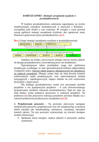 DARIUSZ LIPSKI - Strategie zarządzania ryzykiem w
                     przedsiębiorstwach.

       W każdym przedsiębiorstwie codziennie napotykamy na ryzyko
niedotrzymania warunków kontraktowych w umowach z Klientem -
szczególnie jeśli chodzi o czas realizacji. W związku z czym powstał
szereg ogólnych strategii zarządzania ryzykiem, aby ograniczać straty
finansowe generowane przez przedsiębiorstwo rys.1.

Rys.1 Grupy strategii zarządzania ryzykiem w przedsiębiorstwach




       Jednakże nie każdą z powyższych strategii zawsze można odnieść
do danego przedsiębiorstwa i prowadzonej przez nie działalności.
       Najważniejszym takim przykładem mogą być opóźnienia
produkcyjne wynikające ze strat spowodowanych brakiem odpowiedniej
wydajności pracy, których żaden krajowy ubezpieczyciel nie ubezpieczy
na żadnych warunkach. Dlatego ważna staje się tutaj kwestia kontroli
realizowanych zadań produkcyjnych, oraz wprowadzanych działań
korygujących i zapobiegawczych, mająca właśnie na celu zachowanie
dyscypliny i rygoru pracy.
       Dla każdego przedsiębiorstwa ważne jest utrzymanie portfela
projektów a nie pojedynczych projektów - w celu zrównoważonego
dysponowania zasobami własnymi przedsiębiorstwa. Stąd też staje się
tutaj bardzo ważne podejście procesowe w realizacji projektów. Na
podstawie [1] taka procesowa realizacja projektów powinna składać się z
czterech podstawowych płaszczyzn zarządzania (rys.2):

1. Projektowanie procesów - Na poziomie pierwszym następuje
modelowanie procesów gospodarczych oraz ich reengineering za pomocą
takich narzędzi jak: benchmarking, normatywy, symulacja, narzędzia
kontroli jakości. Na tym poziomie wykorzystuje się również dostępne
modele referencyjne.
    • Spotkania, burze mózgów, analiza zdarzeń w procesach, analiza
       scenariuszy.




                       kontakt : amal1@wp.pl
 