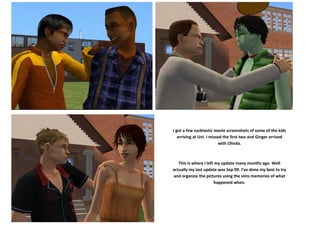 I got a few sucktastic movie screenshots of some of the kids
   arriving at Uni. I missed the first two and Ginger arrived
                           with Olinda.



   This is where I left my update many months ago. Well
actually my last update was Sep 09. I’ve done my best to try
and organize the pictures using the sims memories of what
                       happened when.
 
