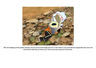 After all his fighting and this pathetic attempt I won’t be sorry to kick Ichange out to Uni. In fact I think as soon as the kids have topped their teen career and
                                      drunk all their skills they can head on out. There are just too many teens in this house.
 