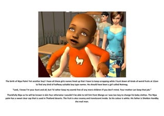 The birth of Nipa Palm! Yet another boy! I have all these girls names lined up that I have to keep scrapping while I hunt down all kinds of weird fruits at 12am
                               to find any kind of halfway suitable boy type names. He should have been a girl called Nutmeg.

       “Leek, I know I’m your Aunt and all, but I’d rather keep my womb free of any more children-if you don’t mind. Your mother can keep that job.”

 Thankfully Nipa as he will be known is skin four otherwise I wouldn’t be able to tell him from Mango as I was too lazy to change his baby clothes. The Nipa
palm has a sweet clear sap that is used in Thailand deserts. The fruit is also creamy and translucent inside. So his colour is white. His father is Sheldon Handby
                                                                           the mail man.
 