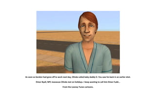 As soon as Gordon had gone off to work next day, Olinda called baby daddy O. You saw his back in an earlier shot.

           Elmer Byall, NPC masseuse Olinda met on holidays. I keep wanting to call him Elmer Fudd...

                                        From the Looney Tunes cartoons.
 