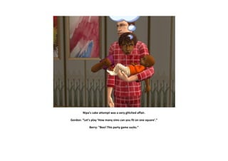 Nipa’s cake attempt was a very glitched affair.

Gordon: “Let’s play ’How many sims can you fit on one square’.”

             Berry: “Boo! This party game sucks.”
 