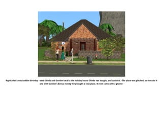 Right after Leeks toddler birthday I sent Olinda and Gordon back to the holiday house Olinda had bought, and couldn’t. -The place was glitched; so she sold it
                                    and with Gordon’s bonus money they bought a new place. It even came with a gnome!
 