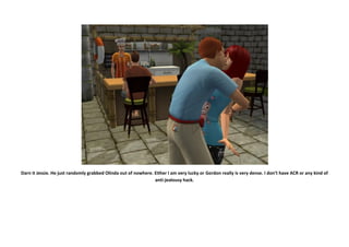 Darn it Jessie. He just randomly grabbed Olinda out of nowhere. Either I am very lucky or Gordon really is very dense. I don’t have ACR or any kind of
                                                                anti-jealousy hack.
 