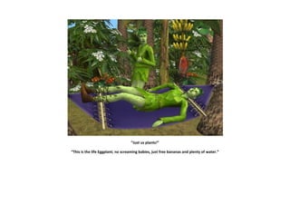 “Just us plants!”

“This is the life Eggplant; no screaming babies, just free bananas and plenty of water.”
 