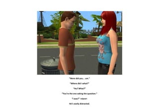 “Were did you... um.”

        “Where did I what?”

            “Hu? What?”

“You’re the one asking the question.”

          “I was?” >stare<

       He’s easily distracted.
 