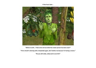 A few hours later...




        “What on earth...? Kala come and see what the creator person has done now!!”

“If her simself is dancing with a lampshade again, don’t bother me because I’m having a snooze.”

                          “No you will really, really want to see this!”
 