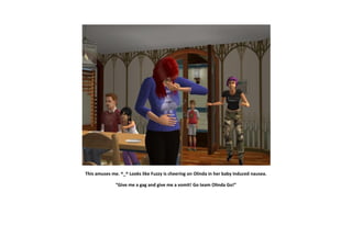 This amuses me. ^_^ Looks like Fuzzy is cheering on Olinda in her baby induced nausea.

              “Give me a gag and give me a vomit! Go team Olinda Go!”
 