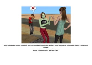 Along come Ani-Mei who was greeted and then stood around watching the fights. Ani-Mei’s simself really is brave as she tried to strike up a conversation
                                                                  with Kali.

                                                    Ichange in the background: “Wah I lost a fight!”
 