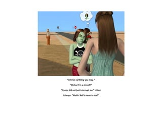 “Inferior earthling you may_”

         “Oh but I’m a simself!”

“You so did not just interrupt me.” >Hiss<

  Ichange: “Wahh! Kali’s mean to me!”
 