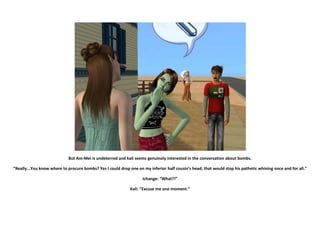 But Ani-Mei is undeterred and kali seems genuinely interested in the conversation about bombs.

“Really...You know where to procure bombs? Yes I could drop one on my inferior half cousin’s head; that would stop his pathetic whining once and for all.”

                                                                   Ichange: “What?!”

                                                             Kali: ”Excuse me one moment.”
 
