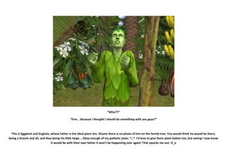“Why!?!”

                                              “Erm... because I thought I should do something with you guys?”



  This is Eggplant and Engkala, whose father is the ideal plant sim. Shame there is no photo of him on the family tree. You would think he would be there,
being a branch and all, and they being his little twigs... Okay enough of my pathetic jokes. ^_^ I’d love to give them plant babies too, but seeing I now know
                                it would be with their own father it won’t be happening ever again! That squicks me out. O_o
 
