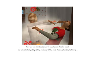 There have been other brawls around the house between these two as well.

I’m not used to having siblings fighting, most are all BFF, but maybe this comes from being half siblings.
 