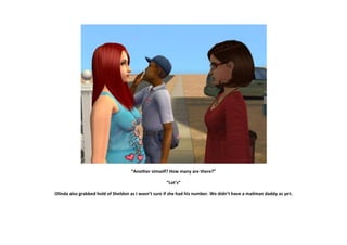 “Another simself? How many are there?”

                                                     “Lot’s”

Olinda also grabbed hold of Sheldon as I wasn’t sure if she had his number. We didn’t have a mailman daddy as yet.
 