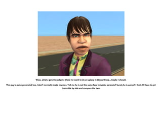 Wow, what a genetic jackpot. Make me want to do an uglacy in Woop Woop...maybe I should.

This guy is game generated too, I don’t normally make townies. Tell me he is not the same face template as Jessie? Surely he is worse? I think I’ll have to get
                                                         them side by side and compare the two.
 
