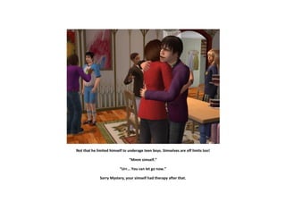 Not that he limited himself to underage teen boys. Simselves are off limits too!

                               “Mmm simself.”

                          “Urr... You can let go now.”

              Sorry Mystery, your simself had therapy after that.
 