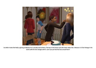 So while it looks like Rolly is glaring at Mystery he is actually mad at Berry. The boy in the brown coat who looks rather like a Newson is in fact Ichange in his
                                            work outfit-his hair changes with it. Can’t you just feel the love around here?
 