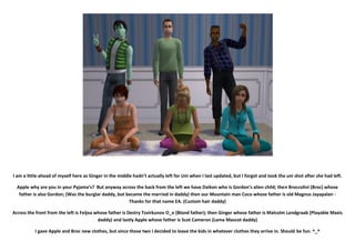 I am a little ahead of myself here as Ginger in the middle hadn’t actually left for Uni when I last updated, but I forgot and took the uni shot after she had left.

  Apple why are you in your Pyjama’s? But anyway across the back from the left we have Daikon who is Gordon’s alien child; then Broccolini (Broc) whose
   father is also Gordon; (Was the burglar daddy, but became the married in daddy) then our Mountain man Coco whose father is old Magnus Jayapalan -
                                                       Thanks for that name EA. (Custom hair daddy)

Across the front from the left is Feijoa whose father is Destry Tsvirkunov O_o (Blond father); then Ginger whose father is Malcolm Landgraab (Playable Maxis
                                          daddy) and lastly Apple whose father is Scot Cameron (Lama Mascot daddy)

          I gave Apple and Broc new clothes, but since those two I decided to leave the kids in whatever clothes they arrive in. Should be fun. ^_^
 