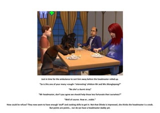 Just in time for the ambulance to cart him away before the headmaster rolled up.

                                  “So is this one of your many >cough< ‘interesting’ children Mr and Mrs Wonglepong?”

                                                                 “No she’s a burnt stray”

                                 “Mr headmaster, don’t you agree we should help those less fortunate then ourselves?”

                                                            “Well of course. How er...noble.”

How could he refuse? They now seem to have enough ‘stuff’ and cooking skills to get in. Not that Olinda is impressed, she thinks the headmaster is a snob.
                                         But points are points... nor do we have a headmaster daddy yet.
 