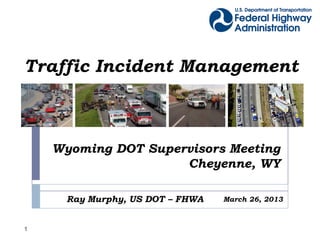 Traffic Incident Management



    Wyoming DOT Supervisors Meeting
                     Cheyenne, WY

      Ray Murphy, US DOT – FHWA   March 26, 2013



1
 