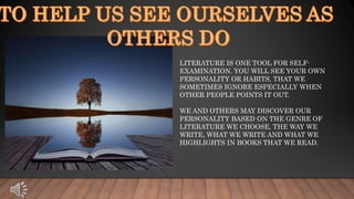 LITERATURE IS ONE TOOL FOR SELF-
EXAMINATION. YOU WILL SEE YOUR OWN
PERSONALITY OR HABITS, THAT WE
SOMETIMES IGNORE ESPECIALLY WHEN
OTHER PEOPLE POINTS IT OUT.
WE AND OTHERS MAY DISCOVER OUR
PERSONALITY BASED ON THE GENRE OF
LITERATURE WE CHOOSE, THE WAY WE
WRITE, WHAT WE WRITE AND WHAT WE
HIGHLIGHTS IN BOOKS THAT WE READ.
 