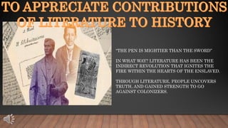 “THE PEN IS MIGHTIER THAN THE SWORD”
IN WHAT WAY? LITERATURE HAS BEEN THE
INDIRECT REVOLUTION THAT IGNITES THE
FIRE WITHIN THE HEARTS OF THE ENSLAVED.
THROUGH LITERATURE, PEOPLE UNCOVERS
TRUTH, AND GAINED STRENGTH TO GO
AGAINST COLONIZERS.
 