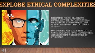 LITERATURE FORCES READERS TO
CHALLENGE THEIR SIMPLISTIC ETHICAL
CONCEPTIONS, AND SOMETIMES THEIR
OTRIGHT CONDEMNATIONS OF OTHERS’
ACTIONS.
FOR EXAMPLE, WE BELIEVE THAT LYING IS
WRONG. BUT DO WE NEVER LIE? ARE THERE
SITUATIONS THAT WE NEED TO LIE TO
OVERCOME?
 