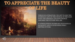THROUGH LITERATURE, WE GET TO SEE THE
EVERYDAY LIFE OF THE PEOPLE IN THE PAST,
EVEN THE PRESENT AND HOW PEOPLE
ASSUMES THE FUTURE WILL BE.
IT STRENGTHENS OR BREAKS OUR FAITH IN
HUMANITY AND IT GIVES HOPE FOR A
BETTER FUTURE.
 