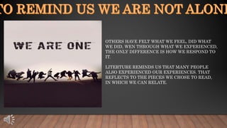 OTHERS HAVE FELT WHAT WE FEEL, DID WHAT
WE DID, WEN THROUGH WHAT WE EXPERIENCED,
THE ONLY DIFFERENCE IS HOW WE RESPOND TO
IT.
LITERTURE REMINDS US THAT MANY PEOPLE
ALSO EXPERIENCED OUR EXPERIENCES. THAT
REFLECTS TO THE PIECES WE CHOSE TO READ,
IN WHICH WE CAN RELATE.
 