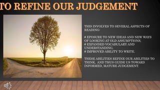 THIS INVOLVES TO SEVERAL ASPECTS OF
READING:
# EPOSURE TO NEW IDEAS AND NEW WAYS
OF LOOKING AT OLD ASSUMPTIONS,
# EXPANDED VOCABULARY AND
UNDERSTANDING,
# IMPROVED ABILITY TO WRITE.
THESE ABILITIES REFINE OUR ABILITIES TO
THINK, AND THUS GUIDE US TOWARD
INFORMED, MATURE JUDGEMENT.
 
