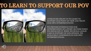 LITERATURE HELPS US TO LEARN TO
SUPPORT OUR POINT OF VIEW AND TRUST
OUR OWN INTERPRETATIONS.
WE PROVIDE EVIDENCE FOR OUR
INTEPRETATION OF A STORY OR POEM WHEN
WE EXPLICATE IT. WHEN WE BUILD A SOLID
CASE IN SUPPORT OF OUR OPINION, WE
BUILD SELF CONFIDENCE IN OUR OWN
INTERPRETATIONS.
 