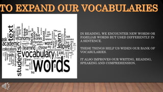 IN READING, WE ENCOUNTER NEW WORDS OR
FAMILIAR WORDS BUT USED DIFFERENTLY IN
A SENTENCE.
THESE THINGS HELP US WIDEN OUR BANK OF
VOCABULARIES.
IT ALSO IMPROVES OUR WRITING, READING,
SPEAKING AND COMPREHENSION.
 
