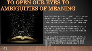SOME PEOPLE WILL SAY “I SAID IT AND I MEANT
WHAT I SAID”, WELL IN REALITY IT DOESN’T
ALWAYS HAPPENED THAT WAY. IN WHAT SENSE?
LANGUAGE IS AMBIGOUS, EVEN ACTIONS ARE.
WE SOMETIMES WANT OTHERS TO LIVE WITH
OUR RULE, OR TO LIVE WITH OTHERS’ RULE,
AND WHEN WE FAILED TO DO SO, WE WILL BE
DISAPPOINTED.
FACT IS, AMBIGUITY GIVES EACH WORDS AND
ACTIONS DOUBLE INTENDED MEANINGS, IN
WHICH SOMETIMES WE UNDERSTOOD THE
OTHER WAY AROUND WHEN IT MEANT THE
OTHER.
 