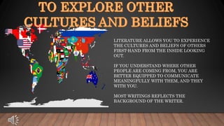LITERATURE ALLOWS YOU TO EXPERIENCE
THE CULTURES AND BELIEFS OF OTHERS
FIRST-HAND FROM THE INSIDE LOOKING
OUT.
IF YOU UNDERSTAND WHERE OTHER
PEOPLE ARE COMING FROM, YOU ARE
BETTER EQUIPPED TO COMMUNICATE
MEANINGFULLY WITH THEM, AND THEY
WITH YOU.
MOST WRITINGS REFLECTS THE
BACKGROUND OF THE WRITER.
 