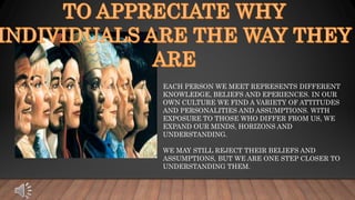 EACH PERSON WE MEET REPRESENTS DIFFERENT
KNOWLEDGE, BELIEFS AND EPERIENCES. IN OUR
OWN CULTURE WE FIND A VARIETY OF ATTITUDES
AND PERSONALITIES AND ASSUMPTIONS. WITH
EXPOSURE TO THOSE WHO DIFFER FROM US, WE
EXPAND OUR MINDS, HORIZONS AND
UNDERSTANDING.
WE MAY STILL REJECT THEIR BELIEFS AND
ASSUMPTIONS, BUT WE ARE ONE STEP CLOSER TO
UNDERSTANDING THEM.
 