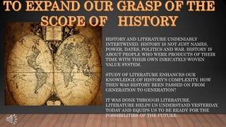 HISTORY AND LITERATURE UNDENIABLY
INTERTWINED. HISTORY IS NOT JUST NAMES,
POWER, DATES, POLITICS AND WAR. HISTORY IS
ABOUT PEOPLE WHO WERE PRODUCTS OF THEIR
TIME WITH THEIR OWN INRICATELY-WOVEN
VALUE SYSTEM.
STUDY OF LITERATURE ENHANCES OUR
KNOWLEDGE OF HISTORY’S COMPLEXITY. HOW
THEN WAS HISTORY BEEN PASSED ON FROM
GENERATION TO GENERATION?
IT WAS DONE THROUGH LITERATURE.
LITERATURE HELPS US UNDERSTAND YESTERDAY,
TODAY AND EQUIPS US TO BE READY FOR THE
POSSIBILITIES OF THE FUTURE.
 