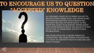 AS CHILDREN, MOST OF US WERE TAUGHT TO
BELIEVE WHAT WERE TOLD, AND THOSE BASIC
HYPOTHESES PROVIDE OUR SCHEMAS OR
BUILDING BLOCKS OF KNOWLEDGE. AS WE
GROW WE LEARN TO QUESTION THOSE IDEAS
AND OFTEN REJECTS WHAT WE BELIEVE IS NOT
RIGHT FOR US, SOMETIMES WITHOUT REAL
EXAMINATION.
THE MORE IDEAS WE ACQUIRE THROUGH
LITERATURE, THE MORE PROOF AND ROOT WE
CAN HAVE TO IDENTIFY WHAT TO DISGARD AND
WHAT TO KEEP.
 
